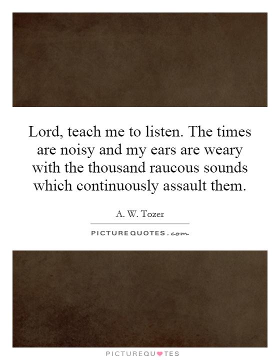 Lord, teach me to listen. The times are noisy and my ears are weary with the thousand raucous sounds which continuously assault them Picture Quote #1