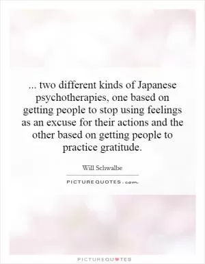 ... two different kinds of Japanese psychotherapies, one based on getting people to stop using feelings as an excuse for their actions and the other based on getting people to practice gratitude Picture Quote #1