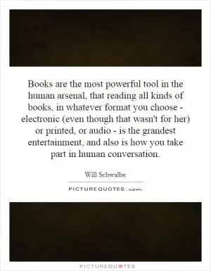 Books are the most powerful tool in the human arsenal, that reading all kinds of books, in whatever format you choose - electronic (even though that wasn't for her) or printed, or audio - is the grandest entertainment, and also is how you take part in human conversation Picture Quote #1