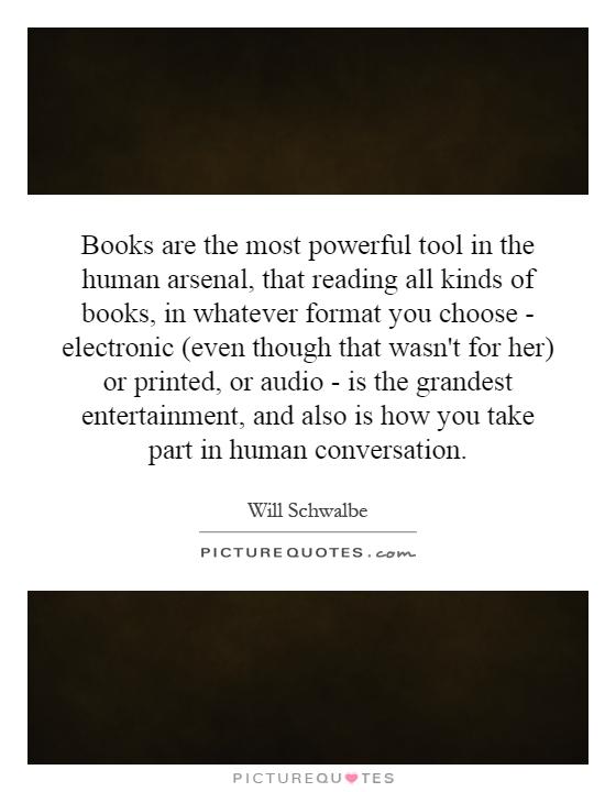 Books are the most powerful tool in the human arsenal, that reading all kinds of books, in whatever format you choose - electronic (even though that wasn't for her) or printed, or audio - is the grandest entertainment, and also is how you take part in human conversation Picture Quote #1