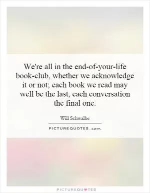 We're all in the end-of-your-life book-club, whether we acknowledge it or not; each book we read may well be the last, each conversation the final one Picture Quote #1
