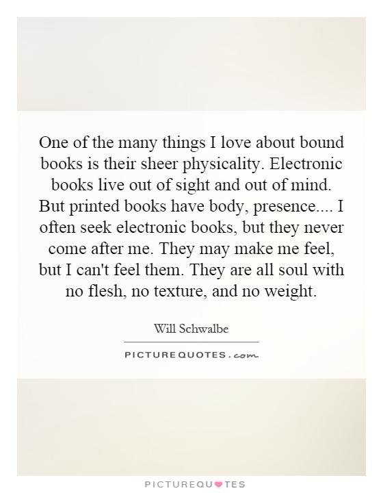 One of the many things I love about bound books is their sheer physicality. Electronic books live out of sight and out of mind. But printed books have body, presence.... I often seek electronic books, but they never come after me. They may make me feel, but I can't feel them. They are all soul with no flesh, no texture, and no weight Picture Quote #1