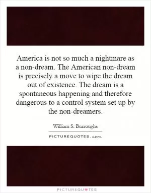 America is not so much a nightmare as a non-dream. The American non-dream is precisely a move to wipe the dream out of existence. The dream is a spontaneous happening and therefore dangerous to a control system set up by the non-dreamers Picture Quote #1