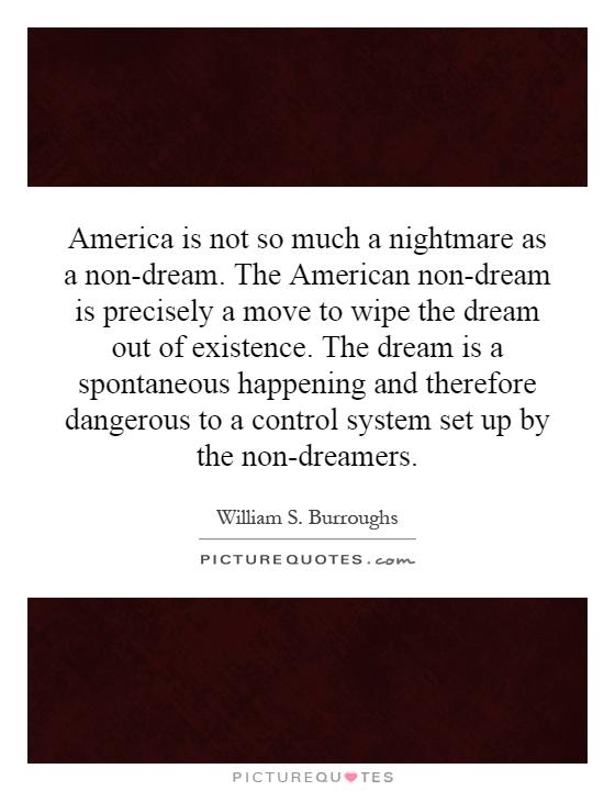 America is not so much a nightmare as a non-dream. The American non-dream is precisely a move to wipe the dream out of existence. The dream is a spontaneous happening and therefore dangerous to a control system set up by the non-dreamers Picture Quote #1