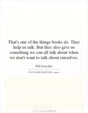 That's one of the things books do. They help us talk. But they also give us something we can all talk about when we don't want to talk about ourselves Picture Quote #1