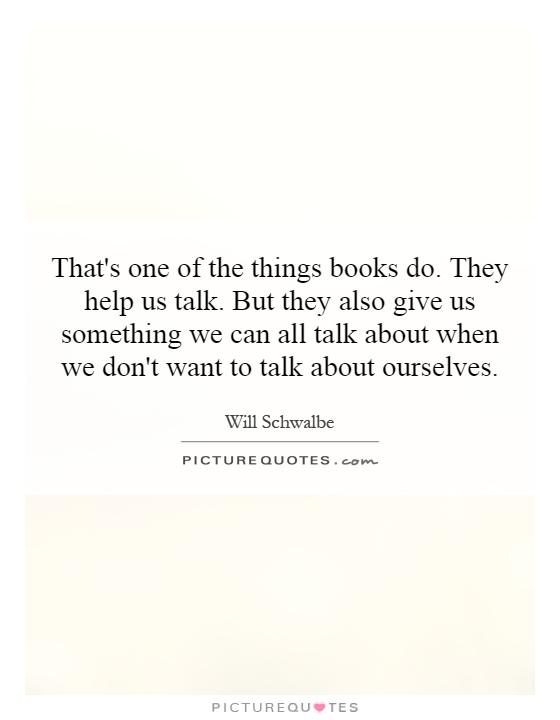 That's one of the things books do. They help us talk. But they also give us something we can all talk about when we don't want to talk about ourselves Picture Quote #1