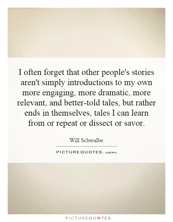 I often forget that other people's stories aren't simply introductions to my own more engaging, more dramatic, more relevant, and better-told tales, but rather ends in themselves, tales I can learn from or repeat or dissect or savor Picture Quote #1