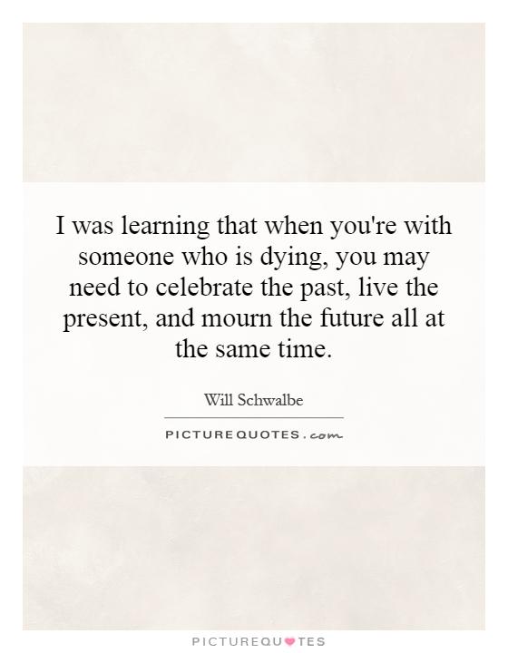 I was learning that when you're with someone who is dying, you may need to celebrate the past, live the present, and mourn the future all at the same time Picture Quote #1