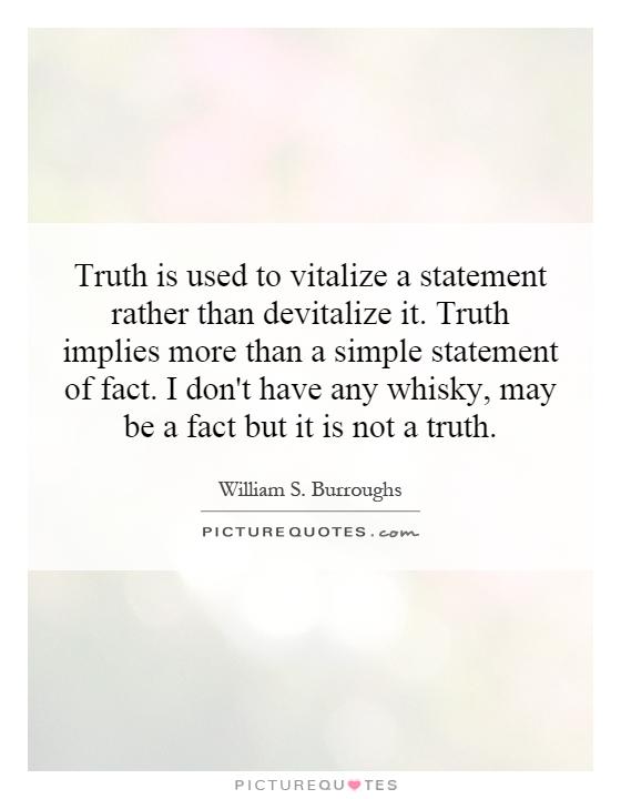 Truth is used to vitalize a statement rather than devitalize it. Truth implies more than a simple statement of fact. I don't have any whisky, may be a fact but it is not a truth Picture Quote #1