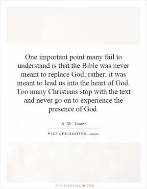 One important point many fail to understand is that the Bible was never meant to replace God; rather, it was meant to lead us into the heart of God. Too many Christians stop with the text and never go on to experience the presence of God Picture Quote #1
