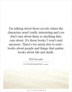 I'm talking about those novels where the characters aren't really interesting and you don't care about them or anything they care about. It's those books I won't read anymore. There's too much else to read - books about people and things that matter, books about life and death Picture Quote #1
