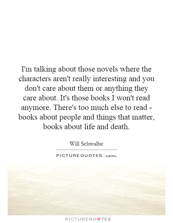 I'm talking about those novels where the characters aren't really interesting and you don't care about them or anything they care about. It's those books I won't read anymore. There's too much else to read - books about people and things that matter, books about life and death Picture Quote #1