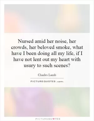 Nursed amid her noise, her crowds, her beloved smoke, what have I been doing all my life, if I have not lent out my heart with usury to such scenes? Picture Quote #1