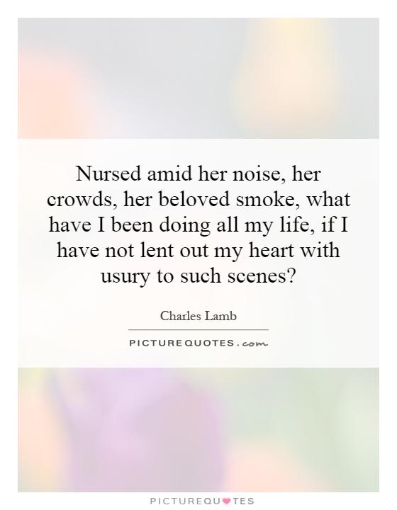 Nursed amid her noise, her crowds, her beloved smoke, what have I been doing all my life, if I have not lent out my heart with usury to such scenes? Picture Quote #1