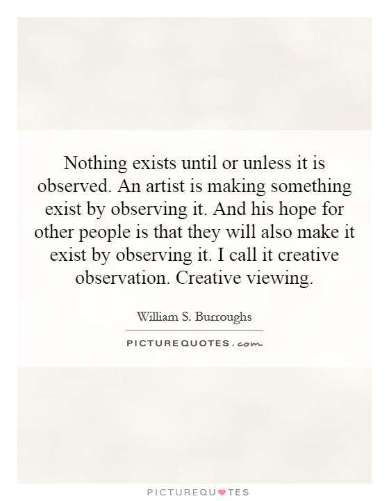 Nothing exists until or unless it is observed. An artist is making something exist by observing it. And his hope for other people is that they will also make it exist by observing it. I call it creative observation. Creative viewing Picture Quote #1