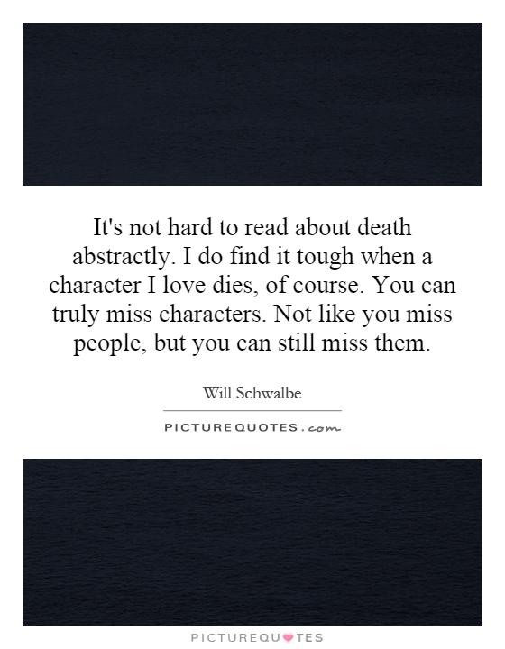 It's not hard to read about death abstractly. I do find it tough when a character I love dies, of course. You can truly miss characters. Not like you miss people, but you can still miss them Picture Quote #1