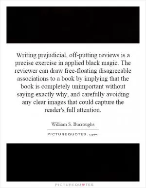 Writing prejudicial, off-putting reviews is a precise exercise in applied black magic. The reviewer can draw free-floating disagreeable associations to a book by implying that the book is completely unimportant without saying exactly why, and carefully avoiding any clear images that could capture the reader's full attention Picture Quote #1