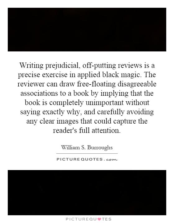 Writing prejudicial, off-putting reviews is a precise exercise in applied black magic. The reviewer can draw free-floating disagreeable associations to a book by implying that the book is completely unimportant without saying exactly why, and carefully avoiding any clear images that could capture the reader's full attention Picture Quote #1
