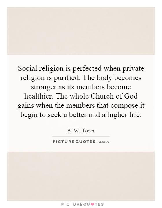 Social religion is perfected when private religion is purified. The body becomes stronger as its members become healthier. The whole Church of God gains when the members that compose it begin to seek a better and a higher life Picture Quote #1