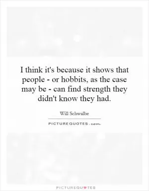 I think it's because it shows that people - or hobbits, as the case may be - can find strength they didn't know they had Picture Quote #1