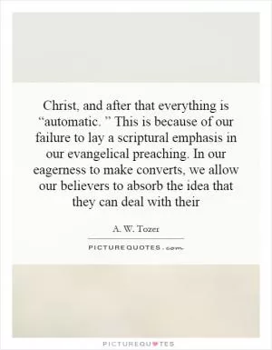 Christ, and after that everything is “automatic. ” This is because of our failure to lay a scriptural emphasis in our evangelical preaching. In our eagerness to make converts, we allow our believers to absorb the idea that they can deal with their Picture Quote #1