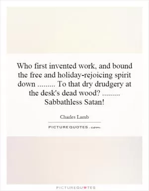 Who first invented work, and bound the free and holiday-rejoicing spirit down......... To that dry drudgery at the desk's dead wood?......... Sabbathless Satan! Picture Quote #1