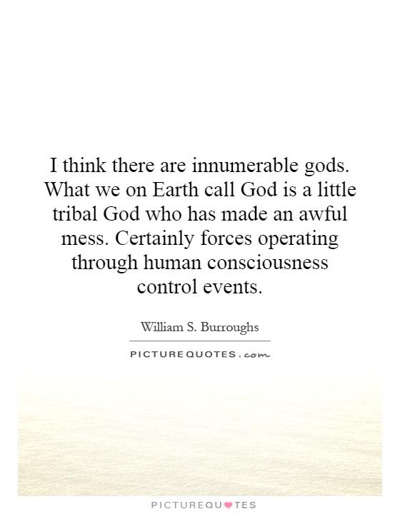 I think there are innumerable gods. What we on Earth call God is a little tribal God who has made an awful mess. Certainly forces operating through human consciousness control events Picture Quote #1