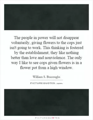 The people in power will not disappear voluntarily, giving flowers to the cops just isn't going to work. This thinking is fostered by the establishment; they like nothing better than love and nonviolence. The only way I like to see cops given flowers is in a flower pot from a high window Picture Quote #1