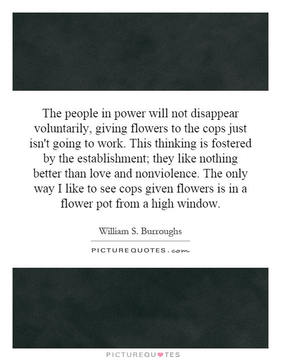 The people in power will not disappear voluntarily, giving flowers to the cops just isn't going to work. This thinking is fostered by the establishment; they like nothing better than love and nonviolence. The only way I like to see cops given flowers is in a flower pot from a high window Picture Quote #1