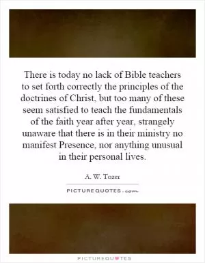 There is today no lack of Bible teachers to set forth correctly the principles of the doctrines of Christ, but too many of these seem satisfied to teach the fundamentals of the faith year after year, strangely unaware that there is in their ministry no manifest Presence, nor anything unusual in their personal lives Picture Quote #1