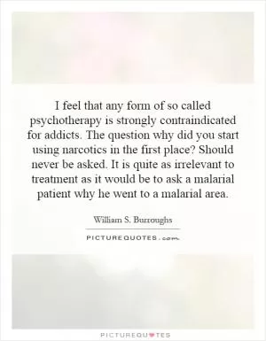 I feel that any form of so called psychotherapy is strongly contraindicated for addicts. The question why did you start using narcotics in the first place? Should never be asked. It is quite as irrelevant to treatment as it would be to ask a malarial patient why he went to a malarial area Picture Quote #1