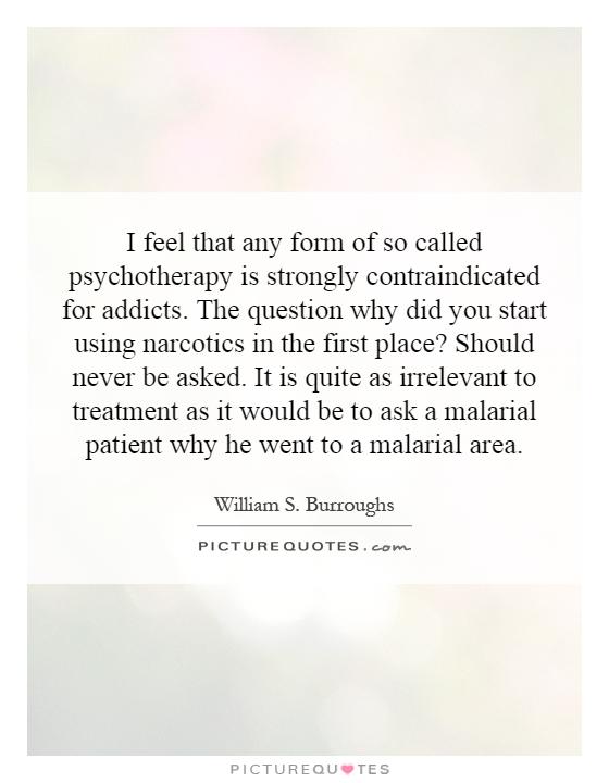 I feel that any form of so called psychotherapy is strongly contraindicated for addicts. The question why did you start using narcotics in the first place? Should never be asked. It is quite as irrelevant to treatment as it would be to ask a malarial patient why he went to a malarial area Picture Quote #1