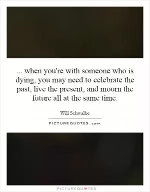 ... when you're with someone who is dying, you may need to celebrate the past, live the present, and mourn the future all at the same time Picture Quote #1