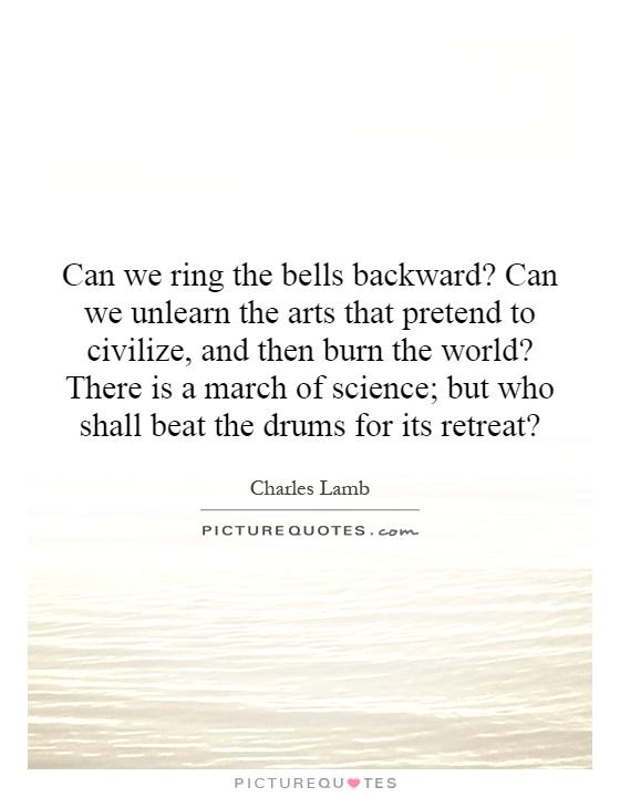 Can we ring the bells backward? Can we unlearn the arts that pretend to civilize, and then burn the world? There is a march of science; but who shall beat the drums for its retreat? Picture Quote #1