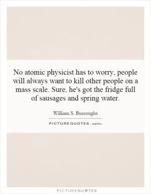 No atomic physicist has to worry, people will always want to kill other people on a mass scale. Sure, he's got the fridge full of sausages and spring water Picture Quote #1