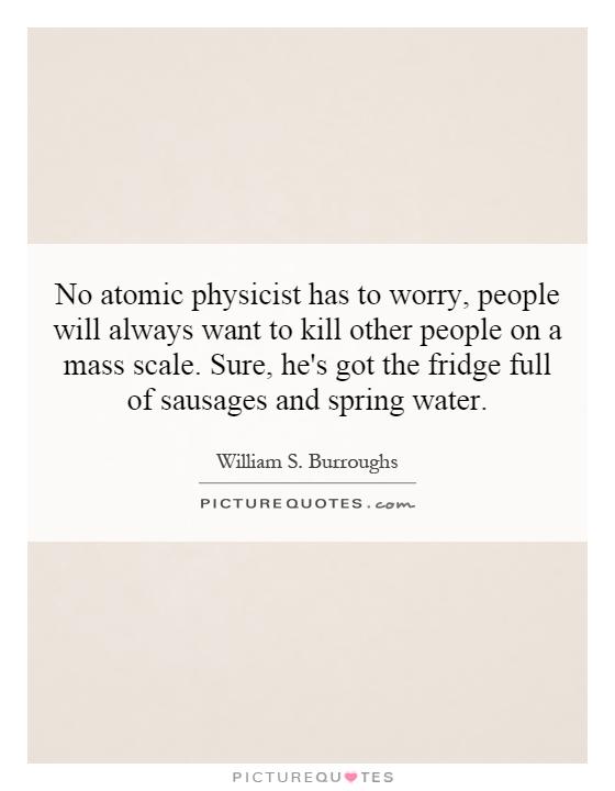 No atomic physicist has to worry, people will always want to kill other people on a mass scale. Sure, he's got the fridge full of sausages and spring water Picture Quote #1