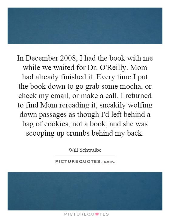 In December 2008, I had the book with me while we waited for Dr. O'Reilly. Mom had already finished it. Every time I put the book down to go grab some mocha, or check my email, or make a call, I returned to find Mom rereading it, sneakily wolfing down passages as though I'd left behind a bag of cookies, not a book, and she was scooping up crumbs behind my back Picture Quote #1