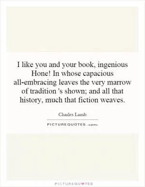 I like you and your book, ingenious Hone! In whose capacious all-embracing leaves the very marrow of tradition 's shown; and all that history, much that fiction weaves Picture Quote #1