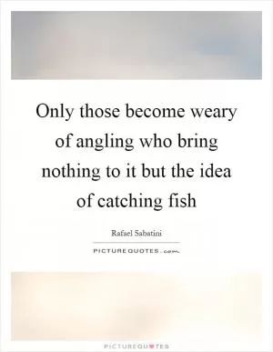 Only those become weary of angling who bring nothing to it but the idea of catching fish Picture Quote #1