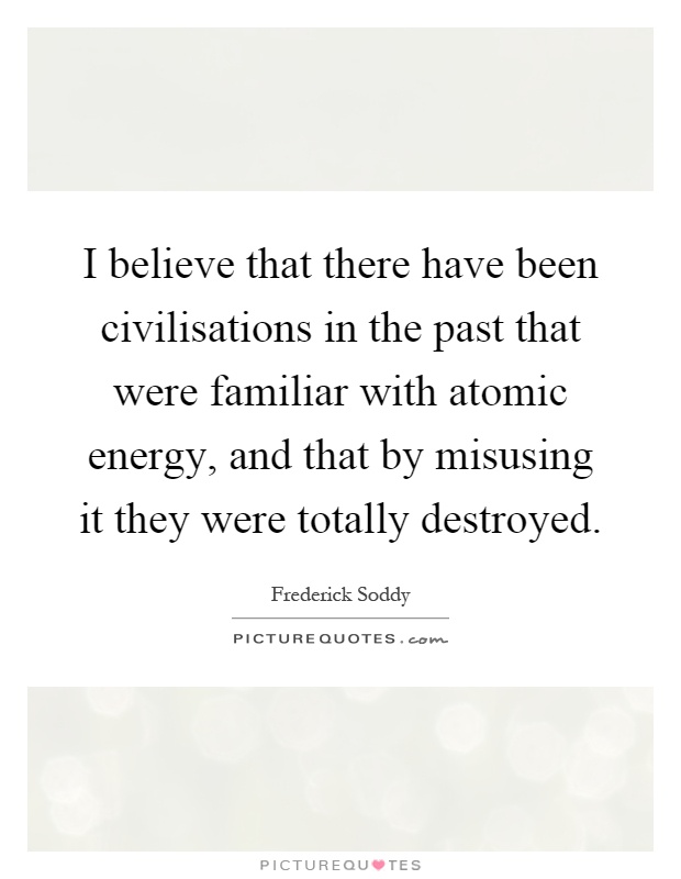 I believe that there have been civilisations in the past that were familiar with atomic energy, and that by misusing it they were totally destroyed Picture Quote #1