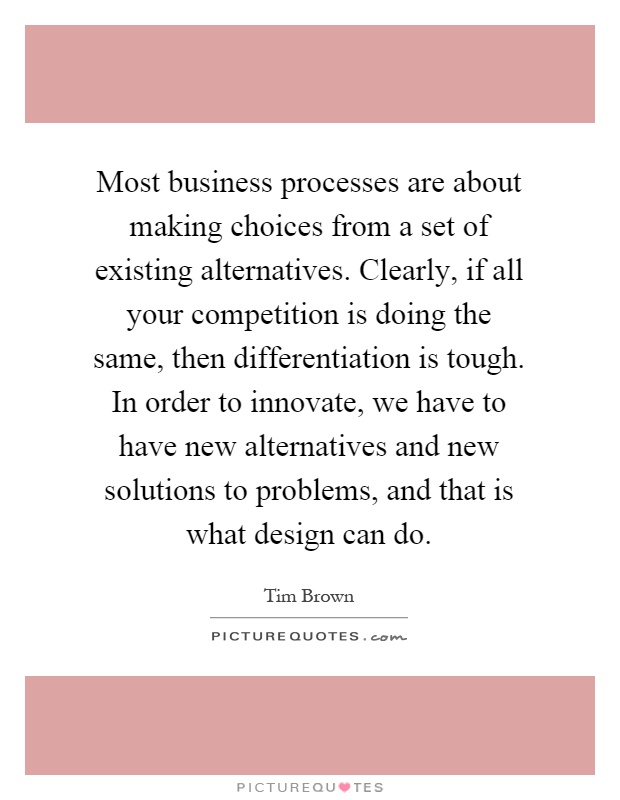 Most business processes are about making choices from a set of existing alternatives. Clearly, if all your competition is doing the same, then differentiation is tough. In order to innovate, we have to have new alternatives and new solutions to problems, and that is what design can do Picture Quote #1