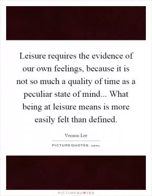 Leisure requires the evidence of our own feelings, because it is not so much a quality of time as a peculiar state of mind... What being at leisure means is more easily felt than defined Picture Quote #1