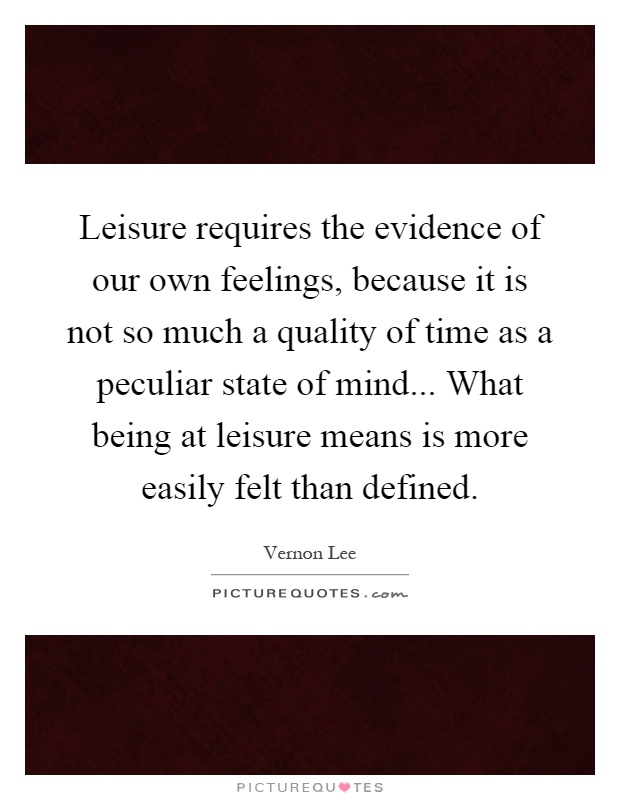 Leisure requires the evidence of our own feelings, because it is not so much a quality of time as a peculiar state of mind... What being at leisure means is more easily felt than defined Picture Quote #1
