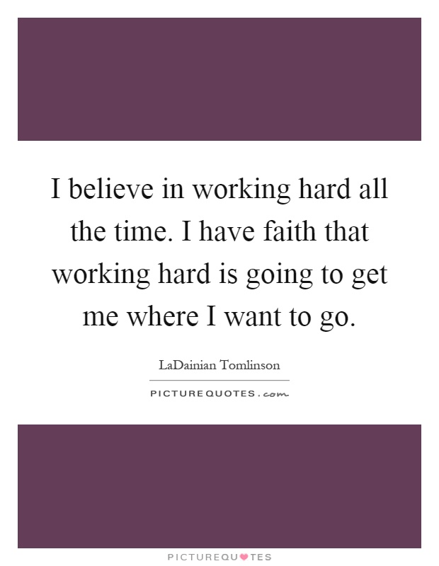 I believe in working hard all the time. I have faith that working hard is going to get me where I want to go Picture Quote #1
