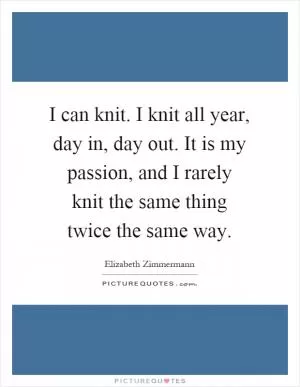 I can knit. I knit all year, day in, day out. It is my passion, and I rarely knit the same thing twice the same way Picture Quote #1