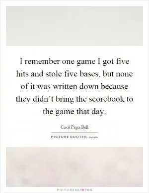 I remember one game I got five hits and stole five bases, but none of it was written down because they didn’t bring the scorebook to the game that day Picture Quote #1