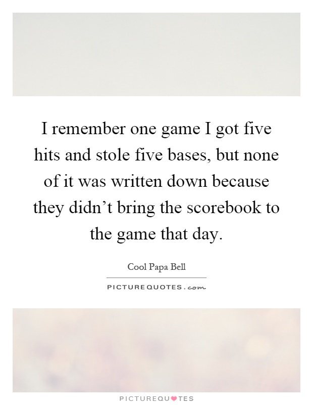 I remember one game I got five hits and stole five bases, but none of it was written down because they didn't bring the scorebook to the game that day Picture Quote #1