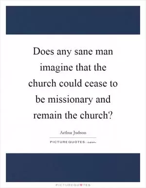 Does any sane man imagine that the church could cease to be missionary and remain the church? Picture Quote #1