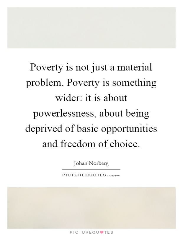 Poverty is not just a material problem. Poverty is something wider: it is about powerlessness, about being deprived of basic opportunities and freedom of choice Picture Quote #1