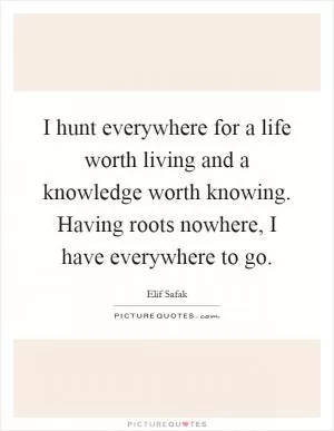 I hunt everywhere for a life worth living and a knowledge worth knowing. Having roots nowhere, I have everywhere to go Picture Quote #1